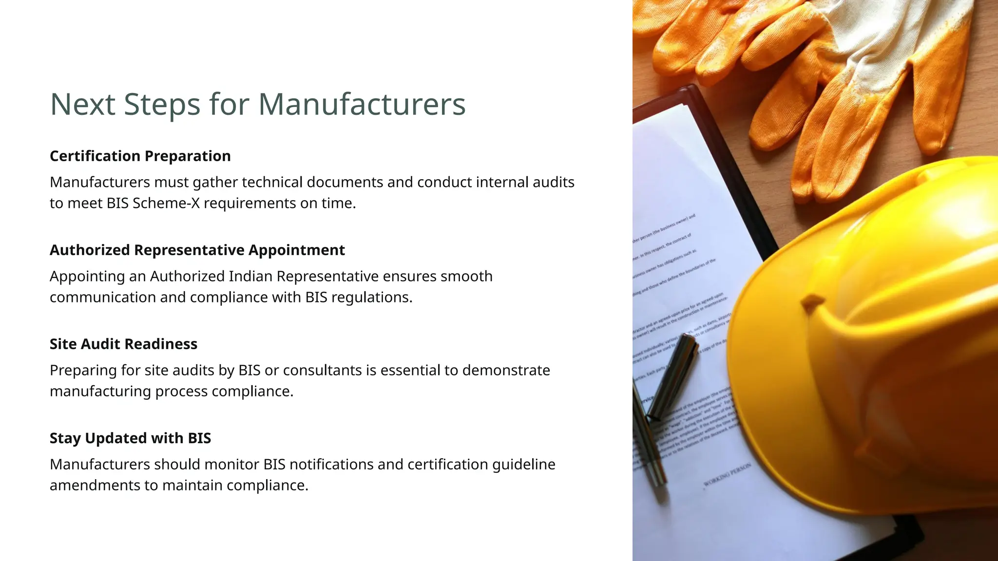 Next Steps for Manufacturers
Certification Preparation
Manufacturers must gather technical documents and conduct internal audits
to meet BIS Scheme-X requirements on time.
Authorized Representative Appointment
Appointing an Authorized Indian Representative ensures smooth
communication and compliance with BIS regulations.
Site Audit Readiness
Preparing for site audits by BIS or consultants is essential to demonstrate
manufacturing process compliance.
Stay Updated with BIS
Manufacturers should monitor BIS notifications and certification guideline
amendments to maintain compliance.
 