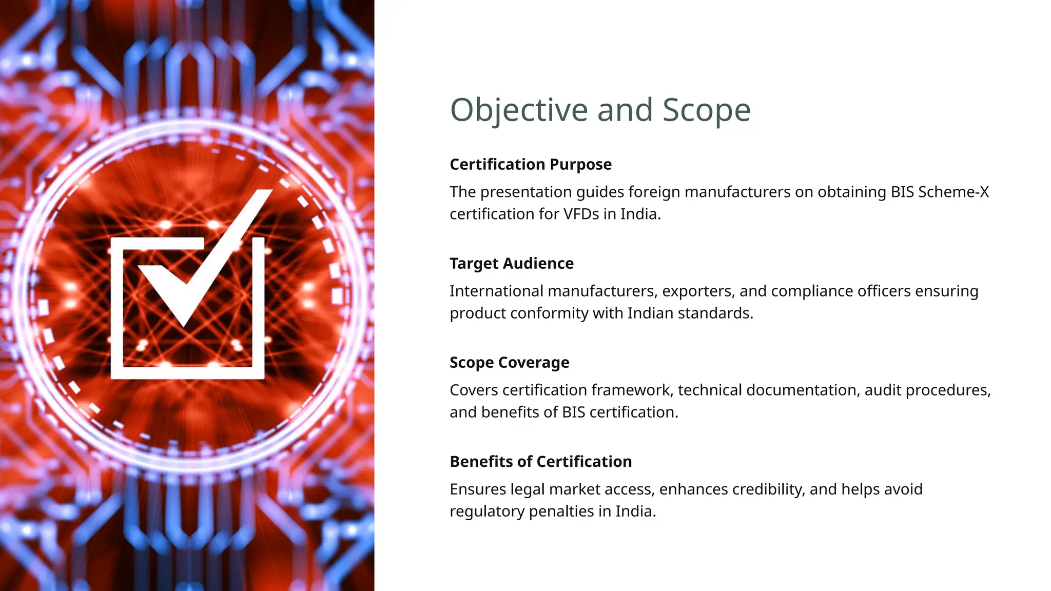 Objective and Scope
Certification Purpose
The presentation guides foreign manufacturers on obtaining BIS Scheme-X
certification for VFDs in India.
Target Audience
International manufacturers, exporters, and compliance officers ensuring
product conformity with Indian standards.
Scope Coverage
Covers certification framework, technical documentation, audit procedures,
and benefits of BIS certification.
Benefits of Certification
Ensures legal market access, enhances credibility, and helps avoid
regulatory penalties in India.
 