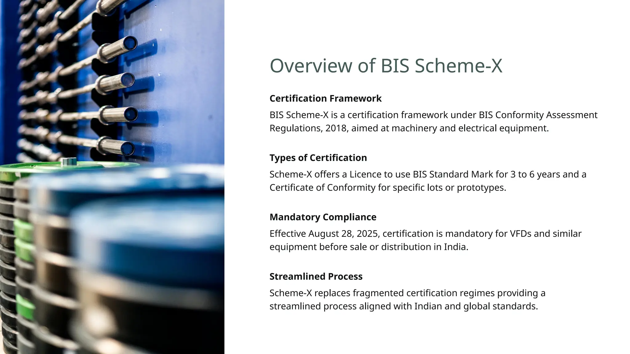 Overview of BIS Scheme-X
Certification Framework
BIS Scheme-X is a certification framework under BIS Conformity Assessment
Regulations, 2018, aimed at machinery and electrical equipment.
Types of Certification
Scheme-X offers a Licence to use BIS Standard Mark for 3 to 6 years and a
Certificate of Conformity for specific lots or prototypes.
Mandatory Compliance
Effective August 28, 2025, certification is mandatory for VFDs and similar
equipment before sale or distribution in India.
Streamlined Process
Scheme-X replaces fragmented certification regimes providing a
streamlined process aligned with Indian and global standards.
 