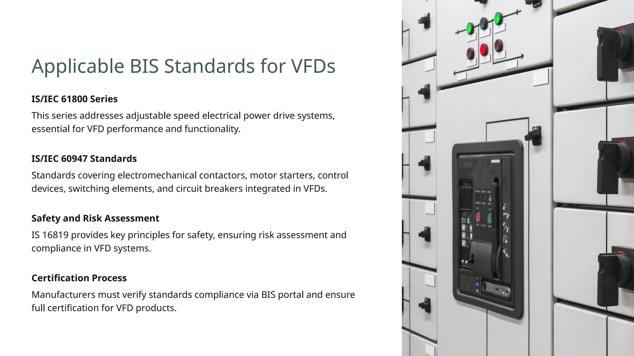 Applicable BIS Standards for VFDs
IS/IEC 61800 Series
This series addresses adjustable speed electrical power drive systems,
essential for VFD performance and functionality.
IS/IEC 60947 Standards
Standards covering electromechanical contactors, motor starters, control
devices, switching elements, and circuit breakers integrated in VFDs.
Safety and Risk Assessment
IS 16819 provides key principles for safety, ensuring risk assessment and
compliance in VFD systems.
Certification Process
Manufacturers must verify standards compliance via BIS portal and ensure
full certification for VFD products.
 