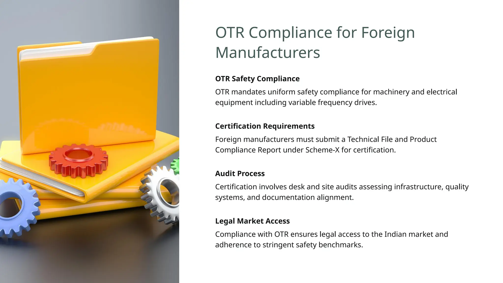 OTR Compliance for Foreign
Manufacturers
OTR Safety Compliance
OTR mandates uniform safety compliance for machinery and electrical
equipment including variable frequency drives.
Certification Requirements
Foreign manufacturers must submit a Technical File and Product
Compliance Report under Scheme-X for certification.
Audit Process
Certification involves desk and site audits assessing infrastructure, quality
systems, and documentation alignment.
Legal Market Access
Compliance with OTR ensures legal access to the Indian market and
adherence to stringent safety benchmarks.
 