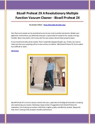 Bissell Proheat 2X A Revolutionary Multiple
Function Vacuum Cleaner - Bissell Proheat 2X
_____________________________________________________________________________________
By Jackson Brain - http://bissellproheat2x.org/
Your floors and carpets can be considered as one of your most essential investments. Besides your
appliances and furniture, you definitely have put in a great deal of money for the carpets and rugs.
Consider about how exactly a lot money and time you possess devote these property basics.
If your investments will just be wasted, That's completely disappointing for you. Clearly, you have to
make sure that your carpeting will be as clear as they are able be. With Bissell Proheat 2X, that wouldn't
be so difficult to attain.
Click Here
Bissell Proheat 2X is an erect vacuum cleaner that uses a particular technological innovation in cleaning
and maintaining your carpets. Receiving a large number of suggestions from Bissell Proheat 2X
evaluations, this cleaning up machine is definitely a higher-quality and effective product. Along with
that, here's a listing of this product's benefits and features:
 