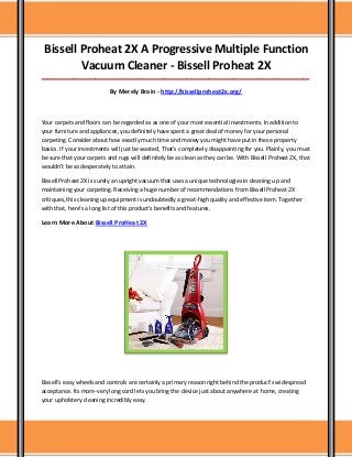 Bissell Proheat 2X A Progressive Multiple Function
Vacuum Cleaner - Bissell Proheat 2X
_____________________________________________________________________________________
By Merely Brain - http://bissellproheat2x.org/
Your carpets and floors can be regarded as as one of your most essential investments. In addition to
your furniture and appliances, you definitely have spent a great deal of money for your personal
carpeting. Consider about how exactly much time and money you might have put in these property
basics. If your investments will just be wasted, That's completely disappointing for you. Plainly, you must
be sure that your carpets and rugs will definitely be as clean as they can be. With Bissell Proheat 2X, that
wouldn't be so desperately to attain.
Bissell Proheat 2X is surely an upright vacuum that uses a unique technologies in cleaning up and
maintaining your carpeting. Receiving a huge number of recommendations from Bissell Proheat 2X
critiques, this cleaning up equipment is undoubtedly a great-high quality and effective item. Together
with that, here's a long list of this product's benefits and features.
Learn More About Bissell ProHeat 2X
Bissell's easy wheels and controls are certainly a primary reason right behind the product's widespread
acceptance. Its more-very long cord lets you bring the device just about anywhere at home, creating
your upholstery cleaning incredibly easy.
 