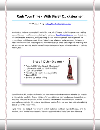 Cash Your Time - With Bissell Quicksteamer
____________________________________________________________________________________

                         By WieseLindberg - http://bissellquicksteamer.org



Anytime you are just starting out with something new, it is often easy to feel like you are just treading
water. All the old vets of internet marketing who pioneered Bissell Quick Steamer went through that
and know the deal. Historically, taking advantage of third party independent workers provides for
increased time on higher priority activities. Take a look at all you do, and you just may find a way to
create hybrid approaches that will give you even more leverage. There is nothing more frustrating than
learning the hard way, and we are talking about getting educated about any new marketing or business
method, first.




 When you take this approach of planning and executing with good information, then that will help you
to eliminate the possibility of some mistakes.You can make more from your business through Internet
marketing. One great thing about Internet marketing is the fact that it reaches people worldwide.
Learning how to optimize this resource is key to your success. There are some basic Internet marketing
ideas to use in the article below.

Try to create a site that puts your viewer in control. Customers feel this is important because of all the
spam out there. Be clear that their participation is optional and you will increase your credibility.
 