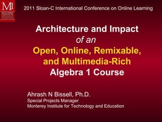 2011 Sloan-C International Conference on Online Learning



   Architecture and Impact
            of an
   Open, Online, Remixable,
     and Multimedia-Rich
      Algebra 1 Course

 Ahrash N Bissell, Ph.D.
 Special Projects Manager
 Monterey Institute for Technology and Education
 