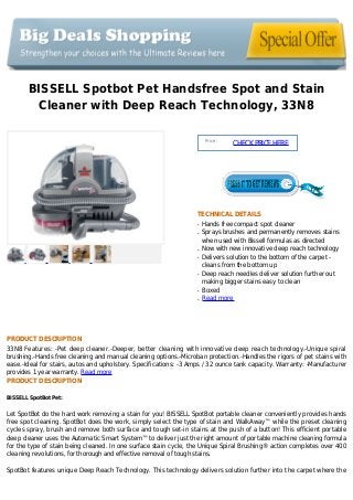 BISSELL Spotbot Pet Handsfree Spot and Stain
Cleaner with Deep Reach Technology, 33N8
Price :
CHECKPRICEHERE
TECHNICAL DETAILS
Hands free compact spot cleanerq
Sprays brushes and permanently removes stainsq
when used with Bissell formulas as directed
Now with new innovative deep reach technologyq
Delivers solution to the bottom of the carpet -q
cleans from the bottom up
Deep reach needles deliver solution further outq
making bigger stains easy to clean
Boxedq
Read moreq
PRODUCT DESCRIPTION
33N8 Features: -Pet deep cleaner.-Deeper, better cleaning with innovative deep reach technology.-Unique spiral
brushing.-Hands free cleaning and manual cleaning options.-Microban protection.-Handles the rigors of pet stains with
ease.-Ideal for stairs, autos and upholstery. Specifications: -3 Amps / 32 ounce tank capacity. Warranty: -Manufacturer
provides 1 year warranty. Read more
PRODUCT DESCRIPTION
BISSELL SpotBot Pet:
Let SpotBot do the hard work removing a stain for you! BISSELL SpotBot portable cleaner conveniently provides hands
free spot cleaning. SpotBot does the work, simply select the type of stain and WalkAway™ while the preset cleaning
cycles spray, brush and remove both surface and tough set-in stains at the push of a button! This efficient portable
deep cleaner uses the Automatic Smart System™ to deliver just the right amount of portable machine cleaning formula
for the type of stain being cleaned. In one surface stain cycle, the Unique Spiral Brushing® action completes over 400
cleaning revolutions, for thorough and effective removal of tough stains.
SpotBot features unique Deep Reach Technology. This technology delivers solution further into the carpet where the
 