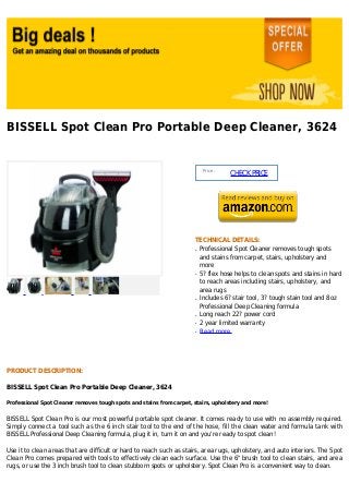 BISSELL Spot Clean Pro Portable Deep Cleaner, 3624


                                                                           Price :
                                                                                     CHECK PRICE




                                                                      TECHNICAL DETAILS:
                                                                      q   Professional Spot Cleaner removes tough spots
                                                                          and stains from carpet, stairs, upholstery and
                                                                          more
                                                                      q   5? flex hose helps to clean spots and stains in hard
                                                                          to reach areas including stairs, upholstery, and
                                                                          area rugs
                                                                      q   Includes 6? stair tool, 3? tough stain tool and 8oz
                                                                          Professional Deep Cleaning formula
                                                                      q   Long reach 22? power cord
                                                                      q   2 year limited warranty
                                                                      q   Read more




PRODUCT DESCRIPTION:

BISSELL Spot Clean Pro Portable Deep Cleaner, 3624

Professional Spot Cleaner removes tough spots and stains from carpet, stairs, upholstery and more!


BISSELL Spot Clean Pro is our most powerful portable spot cleaner. It comes ready to use with no assembly required.
Simply connect a tool such as the 6 inch stair tool to the end of the hose, fill the clean water and formula tank with
BISSELL Professional Deep Cleaning formula, plug it in, turn it on and you're ready to spot clean!

Use it to clean areas that are difficult or hard to reach such as stairs, area rugs, upholstery, and auto interiors. The Spot
Clean Pro comes prepared with tools to effectively clean each surface. Use the 6" brush tool to clean stairs, and area
rugs, or use the 3 inch brush tool to clean stubborn spots or upholstery. Spot Clean Pro is a convenient way to clean.
 