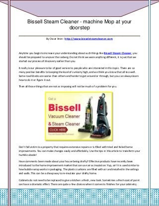 Bissell Steam Cleaner - machine Mop at your
                    doorstep
__________________________________________
                        By Oscar Aron - http://www.bisselsteamcleaner.com




Anytime you begin to increase your understanding about such things like Bissell Steam Cleaner, you
should be prepared to uncover the iceberg. Do not think we were anything different, it is just that we
started our process of discovery earlier than you.

It really is our pleasure to be of good service to people who are interested in this topic. There are so
many positive benefits to keeping the level of curiosity high, and we think you know that all too well.
Some road blocks are worse than others and harder to get around or through, but you can always learn
how to do it or figure it out.

Then all those things that are not as imposing will not be much of a problem for you.




Don't fall victim to a property that requires extensive repairs or is filled with tried and failed home
improvements. You can make changes easily and affordably. Use the tips in this article to transform your
humble abode!

Have comments been made about your house being drafty? Effective products have recently been
introduced to the home improvement market that can use air as insulation. Yup, air! It is used similar to
how bubble wrap works in packaging. The plastic cushions are filled with air and installed in the ceilings
and walls. This can be a cheap way to re-insulate your drafty home.

Cabinets do not need to be replaced to give a kitchen a fresh, new look. Sometimes a fresh coat of paint
can have a dramatic effect. There are quite a few choices when it comes to finishes for your cabinetry.
 