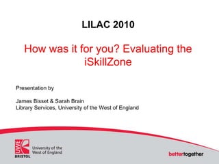LILAC 2010
How was it for you? Evaluating the
iSkillZone
Presentation by
James Bisset & Sarah Brain
Library Services, University of the West of England
 