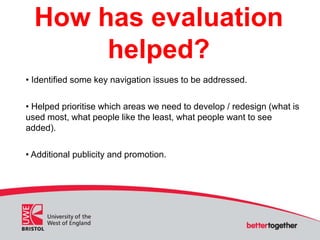 How has evaluation
helped?
• Identified some key navigation issues to be addressed.
• Helped prioritise which areas we nee...