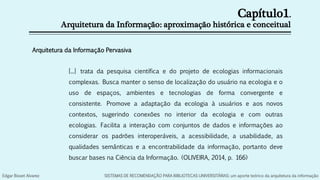 Capítulo1.
Arquitetura da Informação: aproximação histórica e conceitual
Arquitetura da Informação Pervasiva
[...] trata da pesquisa científica e do projeto de ecologias informacionais
complexas. Busca manter o senso de localização do usuário na ecologia e o
uso de espaços, ambientes e tecnologias de forma convergente e
consistente. Promove a adaptação da ecologia à usuários e aos novos
contextos, sugerindo conexões no interior da ecologia e com outras
ecologias. Facilita a interação com conjuntos de dados e informações ao
considerar os padrões interoperáveis, a acessibilidade, a usabilidade, as
qualidades semânticas e a encontrabilidade da informação, portanto deve
buscar bases na Ciência da Informação. (OLIVEIRA, 2014, p. 166)
Edgar Bisset Alvarez SISTEMAS DE RECOMENDAÇÃO PARA BIBLIOTECAS UNIVERSITÁRIAS: um aporte teórico da arquitetura da informação
 