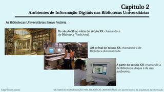 Capitulo 2
Ambientes de Informação Digitais nas Bibliotecas Universitárias
As Bibliotecas Universitárias: breve história
Do século XII ao início do século XX: chamando-a
de Biblioteca Tradicional.
Até o final do século XX: chamando-a de
Biblioteca Automatizada
A partir do século XXI: chamando-a
de Biblioteca ubíqua e de uso
autônomo,
Edgar Bisset Alvarez SISTEMAS DE RECOMENDAÇÃO PARA BIBLIOTECAS UNIVERSITÁRIAS: um aporte teórico da arquitetura da informação
 