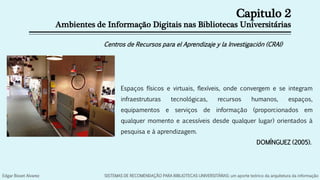 Capitulo 2
Ambientes de Informação Digitais nas Bibliotecas Universitárias
Centros de Recursos para el Aprendizaje y la Investigación (CRAI)
Espaços físicos e virtuais, flexíveis, onde convergem e se integram
infraestruturas tecnológicas, recursos humanos, espaços,
equipamentos e serviços de informação (proporcionados em
qualquer momento e acessíveis desde qualquer lugar) orientados à
pesquisa e à aprendizagem.
DOMÍNGUEZ (2005).
Edgar Bisset Alvarez SISTEMAS DE RECOMENDAÇÃO PARA BIBLIOTECAS UNIVERSITÁRIAS: um aporte teórico da arquitetura da informação
 