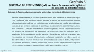 Capítulo 3
SISTEMAS DE RECOMENDAÇÃO: em busca de um conceito aplicável
no contexto da biblioteconomia
Sistemas de Recomendação são aplicações concebidas para ambientes de informação digital,
com capacidade para processar grandes volumes de dados, que atuam sugerindo recursos
informacionais aos usuários, em contextos onde as alternativas de escolha são múltiplas e
variadas, o que torna os processos de assimilação e processamento das informações, muito
mais complexos. Com tudo, um Sistema de Recomendação está voltado a apoiar aos usuários
no processo de recuperação da informação, facilitando-lhes uma via alternativa para a
localização de forma acidental ou não, daquela informação que pode vir a satisfazer suas
necessidades ou interesses informacionais conhecidos, declarados ou não, a partir do
descobrimento de recursos informacionais armazenados nas bases de dados, independente
do ambiente, entorno ou contexto informacional onde o usuário esteja (tradicional, digital ou
hibrido) e assim promover o acesso de forma rápida e continua à informação.
Sistemas de Recomendação um conceito aplicável ao contexto da biblioteconomia
Edgar Bisset Alvarez SISTEMAS DE RECOMENDAÇÃO PARA BIBLIOTECAS UNIVERSITÁRIAS: um aporte teórico da arquitetura da informação
 