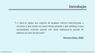 Introdução
“[…] Deve-se ajudar aos usuários de qualquer entorno informacional, a
encontrar o que precisa no menor tempo possível, e que satisfaça a suas
necessidades, inclusive quando não saiba expressara-la através de
palavras na caixa do buscador.”
(Serrano Cobos, 2012)
Edgar Bisset Alvarez SISTEMAS DE RECOMENDAÇÃO PARA BIBLIOTECAS UNIVERSITÁRIAS: um aporte teórico da arquitetura da informação
 