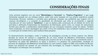 CONSIDERAÇÔES FINAIS
•O desenvolvimento tecnológico, unido à mudança de paradigmas ocorrida no ensino superior nas últimas
décadas do século XX, provoca o surgimento de um novo modelo de Biblioteca Universitária, baseado
essencialmente na percepção de que a formação dos usuários dar-se-ia ao longo da vida, aumentando assim a
importância do papel das bibliotecas no apoio à docência e à pesquisa nas universidades, resultado do
processo de adaptação das Bibliotecas Universitárias ao novo cenário, surgem os CRAI, novo modelo de BU que
baseia sua proposta em apostar ao uso intensivo das tecnologias na criação e desenho dos serviços de
informação e na interação com os usuários.
•Uma primeira trajetória com um cerne “Metodológico e Tecnicista” ou “Empírico-Pragmático”, e que surge
fortemente pautada por um enfoque prático, onde cada autor baseado em sua própria experiência propôs
ferramentas, técnicas, métodos e conceitos para apresentar soluções aos problemas que surgiam com os
avanços tecnológicos, e o aumento na quantidade de informação que vinha se acumulando; a segunda
marcada por ter uma essência “Epistêmica”, e que se destaca pela construção de um debate em torno dos
princípios e definições fundamentais da Arquitetura da Informação, assim como, na criação de instrumentos
formais para abordar a problemática epistemológica da sua concepção enquanto campo de estudo. Também
foram analisadas, as novas abordagens que sobre a AI se vem realizando e que constituem matéria prima para
a construção do modelo teórico que resultará desta pesquisa.
Edgar Bisset Alvarez SISTEMAS DE RECOMENDAÇÃO PARA BIBLIOTECAS UNIVERSITÁRIAS: um aporte teórico da arquitetura da informação
 