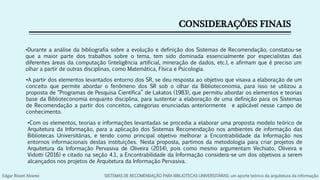 CONSIDERAÇÔES FINAIS
•Durante a análise da bibliografia sobre a evolução e definição dos Sistemas de Recomendação, constatou-se
que a maior parte dos trabalhos sobre o tema, tem sido dominada essencialmente por especialistas das
diferentes áreas da computação (inteligência artificial, mineração de dados, etc.), e afirmam que é preciso um
olhar a partir de outras disciplinas, como Matemática, Física e Psicologia.
•A partir dos elementos levantados entorno dos SR, se deu resposta ao objetivo que visava a elaboração de um
conceito que permite abordar o fenômeno dos SR sob o olhar da Biblioteconomia, para isso se utilizou a
proposta de “Programas de Pesquisa Científica” de Lakatos (1983), que permitiu abordar os elementos e teorias
base da Biblioteconomia enquanto disciplina, para sustentar a elaboração de uma definição para os Sistemas
de Recomendação a partir dos conceitos, categorias enunciadas anteriormente e aplicável nesse campo de
conhecimento.
•Com os elementos, teorias e informações levantadas se procedia a elaborar uma proposta modelo teórico de
Arquitetura da Informação, para a aplicação dos Sistemas Recomendação nos ambientes de informação das
Bibliotecas Universitárias, e tendo como principal objetivo melhorar a Encontrabilidade da Informação nos
entornos informacionais destas instituições. Nesta proposta, partimos da metodologia para criar projetos de
Arquitetura da Informação Pervasiva de Oliveira (2014), pois como mesmo argumentam Vechiato, Oliveira e
Vidotti (2016) e citado na seção 4.1, a Encontrabilidade da Informação considera-se um dos objetivos a serem
alcançados nos projetos de Arquitetura da Informação Pervasiva.
Edgar Bisset Alvarez SISTEMAS DE RECOMENDAÇÃO PARA BIBLIOTECAS UNIVERSITÁRIAS: um aporte teórico da arquitetura da informação
 