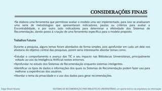 CONSIDERAÇÔES FINAIS
•Se elabora uma ferramenta que permitisse avaliar o modelo uma vez implementado, para isso se analisaram
uma serie de metodologias que apresentaram indicadores, pautas ou critérios para avaliar a
Encontrabilidade, e por outro lado indicadores para determinar a efetividade dos Sistemas de
Recomendação, dando passo à criação de uma ferramenta específica para o modelo proposto.
Trabalhos Futuros
Durante a pesquisa, alguns temas foram abordados de forma simples, pois aprofundar em cada um dele nos
afastaria do objetivo central das pesquisas, porem seria interessante abordar temas como:
•Estudar o comportamento e avanço das TIC e seu impacto nas Bibliotecas Universitárias, principalmente
voltado ao uso da Inteligência Artificial nestes entornos.
•Aprofundar no estudo dos Sistemas de Recomendação enquanto sistemas inteligentes.
•Identificar os tipos de dados e informações dos quais os Sistemas de Recomendação podem fazer uso para
melhorar a experiências dos usuários.
•Abordar o tema da privacidade e o uso dos dados para gerar recomendações.
Edgar Bisset Alvarez SISTEMAS DE RECOMENDAÇÃO PARA BIBLIOTECAS UNIVERSITÁRIAS: um aporte teórico da arquitetura da informação
 