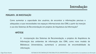 Introdução
Como aumentar a capacidade dos usuários, de encontrar a informações precisas e
adequadas a suas necessidades nos espaços informacionais dos CRAI, a partir da inserção
e uso dos Sistemas de Recomendação em projetos de Arquitetura da Informação?
PERGUNTA DE INVESTIGAÇÃO
A incorporação dos Sistemas de Recomendação, a projetos de Arquitetura da
Informação dos ambientes de informação dos CRAI, como novo modelo de
Bibliotecas Universitárias, aumentará o processo de encontrabilidade da
informação.
HIPÓTESE
Edgar Bisset Alvarez SISTEMAS DE RECOMENDAÇÃO PARA BIBLIOTECAS UNIVERSITÁRIAS: um aporte teórico da arquitetura da informação
 