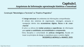 Capítulo1.
Arquitetura da Informação: aproximação histórica e conceitual
•O design estrutural de ambientes de informações compartilhadas
•A síntese dos sistemas de organização, rotulagem, pesquisa e
navegação dentro dos ecossistemas digitais, físicos e de cross-
channel
•A arte e a ciência de moldar produtos e experiências de informação
para apoiar a usabilidade, encontrabilidade e compreensão.
•Uma disciplina e comunidade de práticas emergentes, focada em
trazer os princípios de design e arquitetura para o cenário digital
(ROSENFELD; MORVILLE e ARANGO, 2015).
Construção “Metodológica e Tecnicista” ou “Empírico-Pragmática”
Edgar Bisset Alvarez SISTEMAS DE RECOMENDAÇÃO PARA BIBLIOTECAS UNIVERSITÁRIAS: um aporte teórico da arquitetura da informação
 