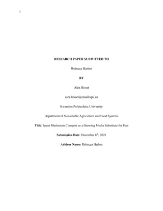 1
RESEARCH PAPER SUBMITTED TO
Rebecca Harbut
BY
Alex Bisset
alex.bisset@email.kpu.ca
Kwantlen Polytechnic University
Department of Sustainable Agriculture and Food Systems
Title: Spent Mushroom Compost as a Growing Media Substitute for Peat
Submission Date: December 6th
, 2021
Advisor Name: Rebecca Harbut
 