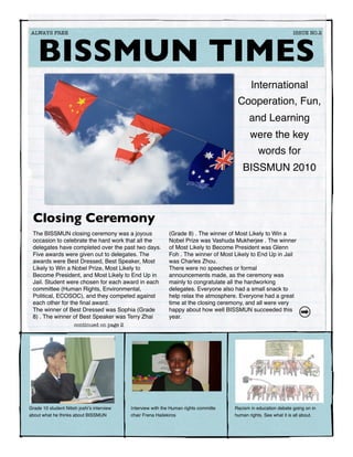 ALWAYS FREE	                                                    	                                                 ISSUE NO.2




    BISSMUN TIMES
                                                                                              International
                                                                                        Cooperation, Fun,
                                                                                             and Learning
                                                                                              were the key
                                                                                                  words for
                                                                                          BISSMUN 2010



 Closing Ceremony
 The BISSMUN closing ceremony was a joyous                    (Grade 8) . The winner of Most Likely to Win a
 occasion to celebrate the hard work that all the             Nobel Prize was Vashuda Mukherjee . The winner
 delegates have completed over the past two days.             of Most Likely to Become President was Glenn
 Five awards were given out to delegates. The                 Foh . The winner of Most Likely to End Up in Jail
 awards were Best Dressed, Best Speaker, Most                 was Charles Zhou.
 Likely to Win a Nobel Prize, Most Likely to                  There were no speeches or formal
 Become President, and Most Likely to End Up in               announcements made, as the ceremony was
 Jail. Student were chosen for each award in each             mainly to congratulate all the hardworking
 committee (Human Rights, Environmental,                      delegates. Everyone also had a small snack to
 Political, ECOSOC), and they competed against                help relax the atmosphere. Everyone had a great
 each other for the ﬁnal award.                               time at the closing ceremony, and all were very
 The winner of Best Dressed was Sophia (Grade                 happy about how well BISSMUN succeeded this
 8) . The winner of Best Speaker was Terry Zhai               year.
                      continued on page 2




Grade 10 student Nitish joshiʼs interview   Interview with the Human rights committe   Racism in education debate going on in
about what he thinks about BISSMUN          chair Frena Hailekiros                     human rights. See what it is all about.
 