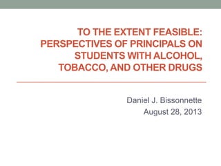 TO THE EXTENT FEASIBLE:
PERSPECTIVES OF PRINCIPALS ON
STUDENTS WITH ALCOHOL,
TOBACCO, AND OTHER DRUGS
Daniel J. Bissonnette
August 28, 2013
 
