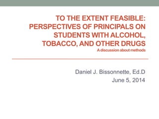 TO THE EXTENT FEASIBLE:
PERSPECTIVES OF PRINCIPALS ON
STUDENTS WITH ALCOHOL,
TOBACCO, AND OTHER DRUGS
Adiscussionabout methods
Daniel J. Bissonnette, Ed.D
June 5, 2014
 