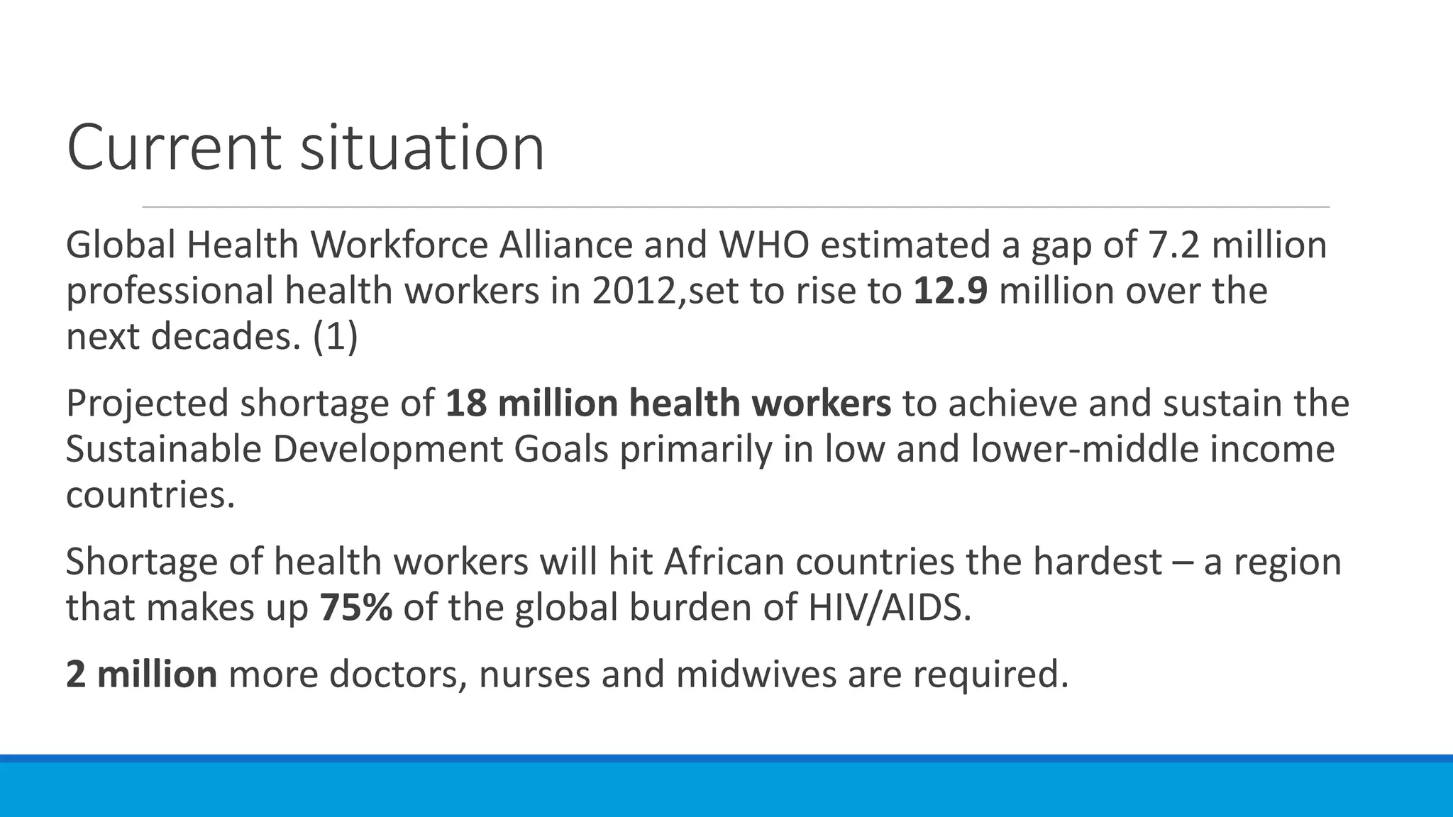 Current situation
Global Health Workforce Alliance and WHO estimated a gap of 7.2 million
professional health workers in 2012,set to rise to 12.9 million over the
next decades. (1)
Projected shortage of 18 million health workers to achieve and sustain the
Sustainable Development Goals primarily in low and lower-middle income
countries.
Shortage of health workers will hit African countries the hardest – a region
that makes up 75% of the global burden of HIV/AIDS.
2 million more doctors, nurses and midwives are required.
 