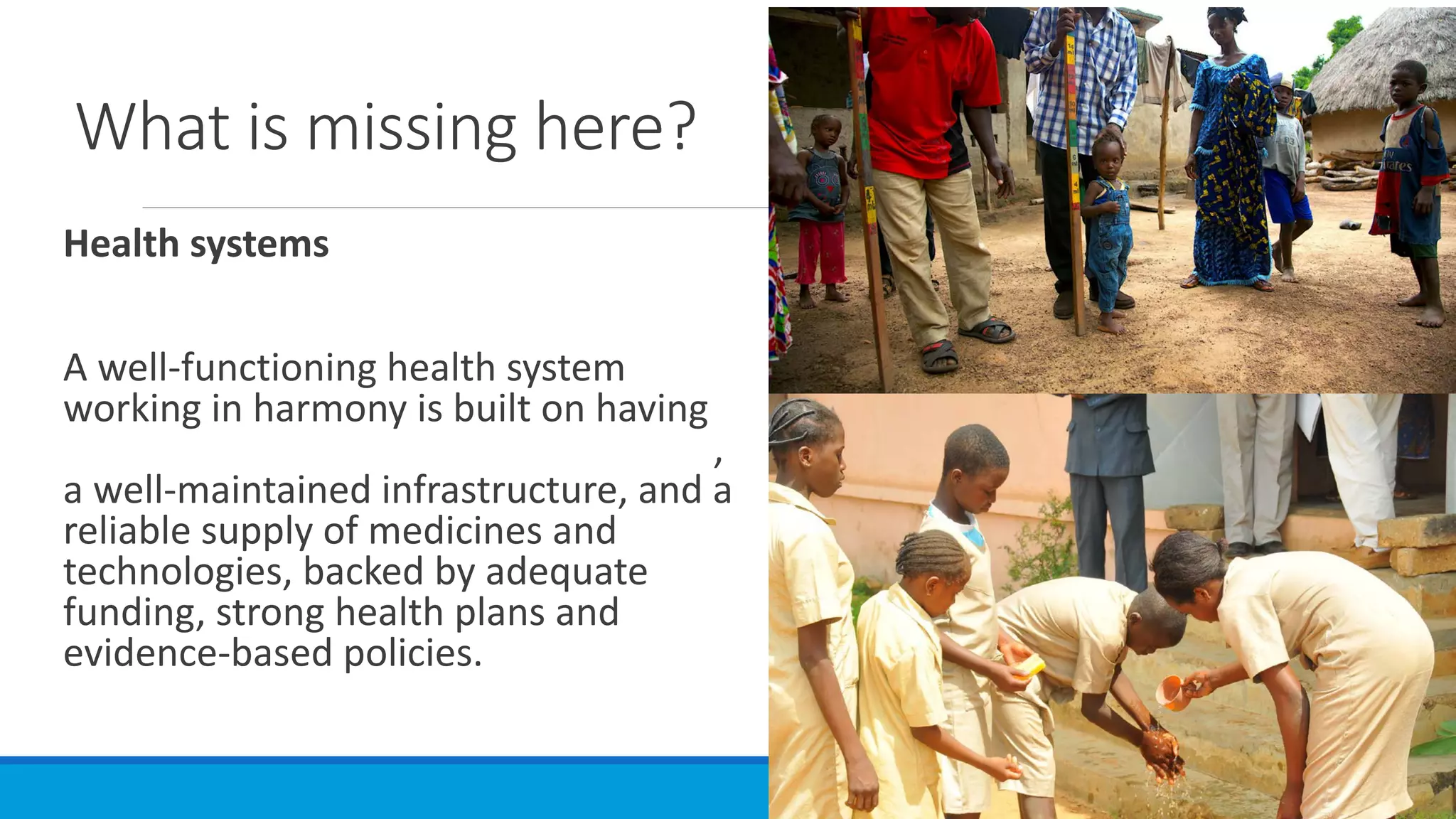 What is missing here?
Health systems
A well-functioning health system
working in harmony is built on having
trained and motivated health workers,
a well-maintained infrastructure, and a
reliable supply of medicines and
technologies, backed by adequate
funding, strong health plans and
evidence-based policies.
 