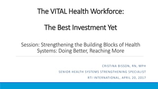 The VITAL Health Workforce:
The Best Investment Yet
Session: Strengthening the Building Blocks of Health
Systems: Doing Better, Reaching More
CRISTINA BISSON, RN, MPH
SENIOR HEALTH SYSTEMS STRENGTHENING SPECIALIST
RTI INTERNATIONAL, APRIL 20, 2017
 