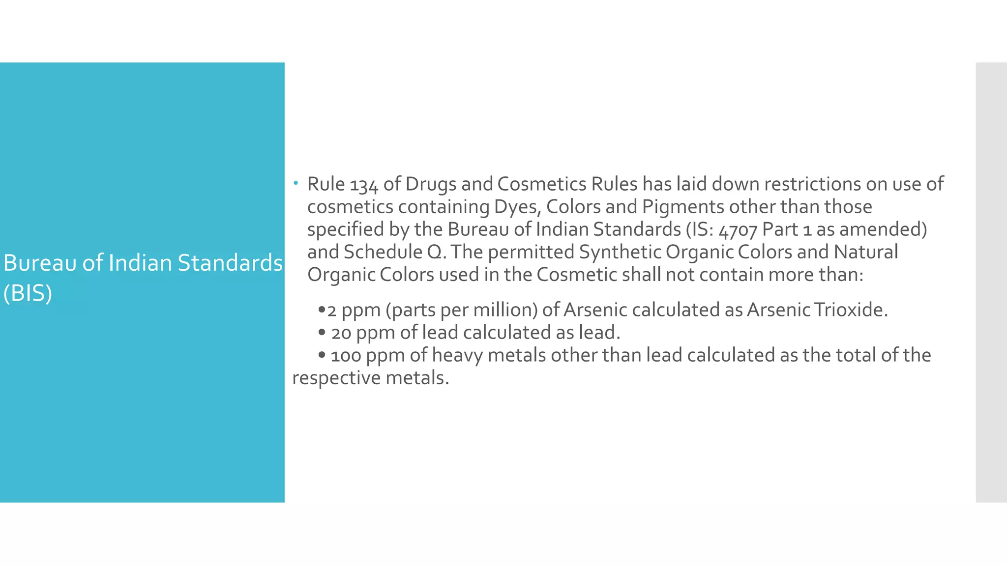  Rule 134 of Drugs and Cosmetics Rules has laid down restrictions on use of
cosmetics containing Dyes, Colors and Pigments other than those
specified by the Bureau of Indian Standards (IS: 4707 Part 1 as amended)
and Schedule Q.The permitted Synthetic OrganicColors and Natural
Organic Colors used in the Cosmetic shall not contain more than:
•2 ppm (parts per million) of Arsenic calculated as ArsenicTrioxide.
• 20 ppm of lead calculated as lead.
• 100 ppm of heavy metals other than lead calculated as the total of the
respective metals.
Bureau of Indian Standards
(BIS)
 