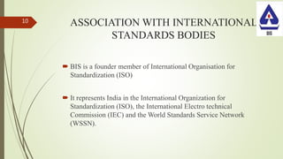 ASSOCIATION WITH INTERNATIONAL
STANDARDS BODIES
 BIS is a founder member of International Organisation for
Standardization (ISO)
 It represents India in the International Organization for
Standardization (ISO), the International Electro technical
Commission (IEC) and the World Standards Service Network
(WSSN).
10
 