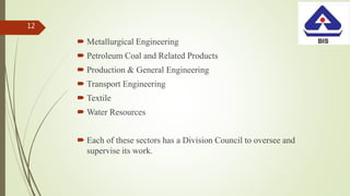  Metallurgical Engineering
 Petroleum Coal and Related Products
 Production & General Engineering
 Transport Engineering
 Textile
 Water Resources
 Each of these sectors has a Division Council to oversee and
supervise its work.
12
 