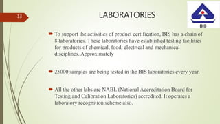 LABORATORIES
 To support the activities of product certification, BIS has a chain of
8 laboratories. These laboratories have established testing facilities
for products of chemical, food, electrical and mechanical
disciplines. Approximately
 25000 samples are being tested in the BIS laboratories every year.
 All the other labs are NABL (National Accreditation Board for
Testing and Calibration Laboratories) accredited. It operates a
laboratory recognition scheme also.
13
 