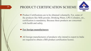 PRODUCT CERTIFICATION SCHEME
 Product Certifications are to be obtained voluntarily. For, some of
the products like Milk powder, Drinking Water, LPG Cylinders, etc.,
certification is mandatory. Because these products are concerned
with health and safety.
 For foreign manufacturers
 All foreign manufacturers of products who intend to export to India
are required to obtain a BIS product certification license.
14
 