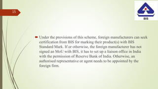  Under the provisions of this scheme, foreign manufacturers can seek
certification from BIS for marking their product(s) with BIS
Standard Mark. If or otherwise, the foreign manufacturer has not
signed an MoU with BIS, it has to set up a liaison office in India
with the permission of Reserve Bank of India. Otherwise, an
authorised representative or agent needs to be appointed by the
foreign firm.
15
 