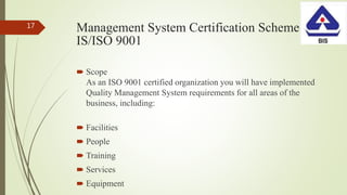 Management System Certification Scheme
IS/ISO 9001
 Scope
As an ISO 9001 certified organization you will have implemented
Quality Management System requirements for all areas of the
business, including:
 Facilities
 People
 Training
 Services
 Equipment
17
 