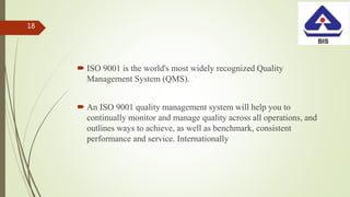  ISO 9001 is the world's most widely recognized Quality
Management System (QMS).
 An ISO 9001 quality management system will help you to
continually monitor and manage quality across all operations, and
outlines ways to achieve, as well as benchmark, consistent
performance and service. Internationally
18
 