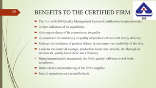 BENEFITS TO THE CERTIFIED FIRM
 The firm with BIS Quality Management Systems Certification license provides:
 i) clear indication of its capabilities
 ii) strong evidence of its commitment to quality
 iii) assurance of consistency in quality of product/ service with timely delivery;
 Reduces the incidence of product failure, in-turn improves credibility of the firm.
 Leads to less material wastage, production down time, rework, etc. through an
increase in `quality know-how' and efficiency.
 Being internationally recognized, the firm's quality will have world-wide
acceptance.
 Better choice and monitoring of the firm's supplies.
 Puts all operations on a scientific basis.
19
 
