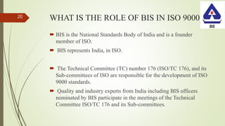 WHAT IS THE ROLE OF BIS IN ISO 9000
 BIS is the National Standards Body of India and is a founder
member of ISO.
 BIS represents India, in ISO.
 The Technical Committee (TC) number 176 (ISO/TC 176), and its
Sub-committees of ISO are responsible for the development of ISO
9000 standards.
 Quality and industry experts from India including BIS officers
nominated by BIS participate in the meetings of the Technical
Committee ISO/TC 176 and its Sub-committees.
20
 