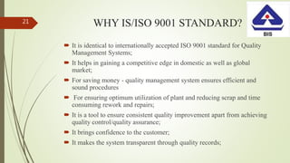 WHY IS/ISO 9001 STANDARD?
 It is identical to internationally accepted ISO 9001 standard for Quality
Management Systems;
 It helps in gaining a competitive edge in domestic as well as global
market;
 For saving money - quality management system ensures efficient and
sound procedures
 For ensuring optimum utilization of plant and reducing scrap and time
consuming rework and repairs;
 It is a tool to ensure consistent quality improvement apart from achieving
quality control/quality assurance;
 It brings confidence to the customer;
 It makes the system transparent through quality records;
21
 