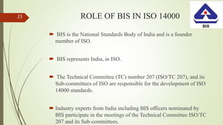 ROLE OF BIS IN ISO 14000
 BIS is the National Standards Body of India and is a founder
member of ISO.
 BIS represents India, in ISO.
 The Technical Committee (TC) number 207 (ISO/TC 207), and its
Sub-committees of ISO are responsible for the development of ISO
14000 standards.
 Industry experts from India including BIS officers nominated by
BIS participate in the meetings of the Technical Committee ISO/TC
207 and its Sub-committees.
23
 