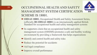 OCCUPATIONAL HEALTH AND SAFETY
MANAGEMENT SYSTEM CERTIFICATION
SCHEME IS 18001.
 OHSAS 18001, Occupational Health and Safety Assessment Series,
(officially BS OHSAS 18001) is an internationally applied British
Standard for occupational health and safety management systems
 Its supporters claim that an occupational health and safety
management system (OHSMS) promotes a safe and healthy working
environment by providing a framework that helps organizations
 Identify and control health and safety risks
 Reduce the potential for accidents
 Aid legal compliance
 Improve overall performance
24
 