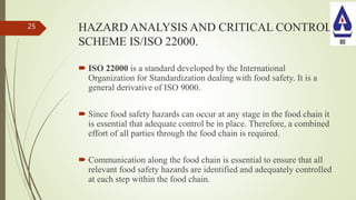 HAZARD ANALYSIS AND CRITICAL CONTROL
SCHEME IS/ISO 22000.
 ISO 22000 is a standard developed by the International
Organization for Standardization dealing with food safety. It is a
general derivative of ISO 9000.
 Since food safety hazards can occur at any stage in the food chain it
is essential that adequate control be in place. Therefore, a combined
effort of all parties through the food chain is required.
 Communication along the food chain is essential to ensure that all
relevant food safety hazards are identified and adequately controlled
at each step within the food chain.
25
 