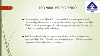 ISO 9001 VS ISO 22000
 In comparison with ISO 9001, the standard is a more procedural
orientated guidance than a principle based one. Apart from that, ISO
22000 is an industrial-specific risk management system for any type
of food processing and marketing,
 Which can be closely incorporated with the quality management
system of ISO 9001. The detailed similarities and differences of the
two standards can be found elsewhere
26
 
