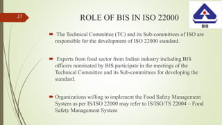 ROLE OF BIS IN ISO 22000
 The Technical Committee (TC) and its Sub-committees of ISO are
responsible for the development of ISO 22000 standard.
 Experts from food sector from Indian industry including BIS
officers nominated by BIS participate in the meetings of the
Technical Committee and its Sub-committees for developing the
standard.
 Organizations willing to implement the Food Safety Management
System as per IS/ISO 22000 may refer to IS/ISO/TS 22004 – Food
Safety Management System
27
 