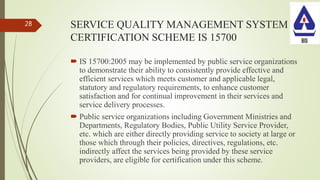 SERVICE QUALITY MANAGEMENT SYSTEM
CERTIFICATION SCHEME IS 15700
 IS 15700:2005 may be implemented by public service organizations
to demonstrate their ability to consistently provide effective and
efficient services which meets customer and applicable legal,
statutory and regulatory requirements, to enhance customer
satisfaction and for continual improvement in their services and
service delivery processes.
 Public service organizations including Government Ministries and
Departments, Regulatory Bodies, Public Utility Service Provider,
etc. which are either directly providing service to society at large or
those which through their policies, directives, regulations, etc.
indirectly affect the services being provided by these service
providers, are eligible for certification under this scheme.
28
 