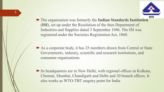  The organisation was formerly the Indian Standards Institution
(ISI), set up under the Resolution of the then Department of
Industries and Supplies dated 3 September 1946. The ISI was
registered under the Societies Registration Act, 1860.
 As a corporate body, it has 25 members drawn from Central or State
Governments, industry, scientific and research institutions, and
consumer organisations
 Its headquarters are in New Delhi, with regional offices in Kolkata,
Chennai, Mumbai, Chandigarh and Delhi and 20 branch offices. It
also works as WTO-TBT enquiry point for India
3
 