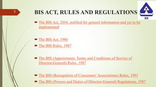 BIS ACT, RULES AND REGULATIONS
 The BIS Act, 2016, notified for general information and yet to be
implemented
 The BIS Act, 1986
 The BIS Rules, 1987
 The BIS (Appointment, Terms and Conditions of Service of
Director-General) Rules, 1987
 The BIS (Recognition of Consumers' Associations) Rules, 1991
 The BIS (Powers and Duties of Director-General) Regulations, 1987
5
 